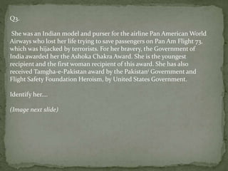 Q3.
She was an Indian model and purser for the airline Pan American World
Airways who lost her life trying to save passengers on Pan Am Flight 73,
which was hijacked by terrorists. For her bravery, the Government of
India awarded her the Ashoka Chakra Award. She is the youngest
recipient and the first woman recipient of this award. She has also
received Tamgha-e-Pakistan award by the Pakistani Government and
Flight Safety Foundation Heroism, by United States Government.
Identify her….
(Image next slide)
 