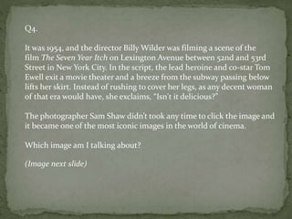 Q4.
It was 1954, and the director Billy Wilder was filming a scene of the
film The Seven Year Itch on Lexington Avenue between 52nd and 53rd
Street in New York City. In the script, the lead heroine and co-star Tom
Ewell exit a movie theater and a breeze from the subway passing below
lifts her skirt. Instead of rushing to cover her legs, as any decent woman
of that era would have, she exclaims, “Isn't it delicious?”
The photographer Sam Shaw didn’t took any time to click the image and
it became one of the most iconic images in the world of cinema.
Which image am I talking about?
(Image next slide)
 
