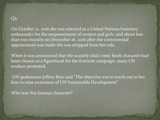 Q5.
On October 21, 2016 she was selected as a United Nations honorary
ambassador for the empowerment of women and girls, and about less
than two months on December 16, 2016 after the controversial
appointment was made she was stripped from her role.
When it was announced that the scantily-clad comic book character had
been chosen as a figurehead for the feminist campaign, many UN
workers protested.
UN spokesman Jeffrey Brez said "The objective was to reach out to her
fans to raise awareness of UN Sustainable Development”
Who was this famous character?
 