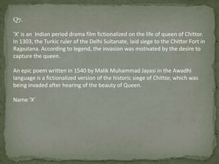 Q7.
‘X’ is an Indian period drama film fictionalized on the life of queen of Chittor.
In 1303, the Turkic ruler of the Delhi Sultanate, laid siege to the Chittor Fort in
Rajputana. According to legend, the invasion was motivated by the desire to
capture the queen.
An epic poem written in 1540 by Malik Muhammad Jayasi in the Awadhi
language is a fictionalized version of the historic siege of Chittor, which was
being invaded after hearing of the beauty of Queen.
Name ‘X’
 