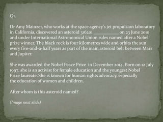 Q1.
Dr Amy Mainzer, who works at the space agency’s jet propulsion laboratory
in California, discovered an asteroid 316201 ___________ on 23 June 2010
and under International Astronomical Union rules named after a Nobel
prize winner. The black rock is four kilometres wide and orbits the sun
every five-and-a-half years as part of the main asteroid belt between Mars
and Jupiter.
She was awarded the Nobel Peace Prize in December 2014. Born on 12 July
1997, she is an activist for female education and the youngest Nobel
Prize laureate. She is known for human rights advocacy, especially
the education of women and children.
After whom is this asteroid named?
(Image next slide)
 