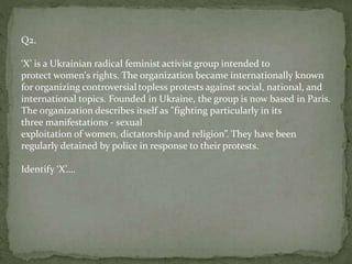 Q2.
‘X’ is a Ukrainian radical feminist activist group intended to
protect women's rights. The organization became internationally known
for organizing controversialtopless protests against social, national, and
international topics. Founded in Ukraine, the group is now based in Paris.
The organization describes itself as "fighting particularly in its
three manifestations - sexual
exploitation of women, dictatorship and religion”. They have been
regularly detained by police in response to their protests.
Identify ‘X’….
 