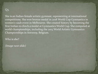 Q3.
She is an Indian female artistic gymnast, representing at international
competitions. She won bronze medal in 2018 World Cup Gymnastics in
women's vault event in Melbourne. She created history by becoming the
first Indian to clinch a medal at Gymnastics World Cup. She competed at
world championships, including the 2013 World Artistic Gymnastics
Championships in Antwerp, Belgium.
Who is she?
(Image next slide)
 