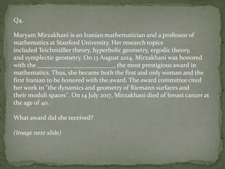Q4.
Maryam Mirzakhani is an Iranian mathematician and a professor of
mathematics at Stanford University. Her research topics
included Teichmüller theory, hyperbolic geometry, ergodic theory,
and symplectic geometry. On 13 August 2014, Mirzakhani was honored
with the ___________ _____________, the most prestigious award in
mathematics. Thus, she became both the first and only woman and the
first Iranian to be honored with the award. The award committee cited
her work in "the dynamics and geometry of Riemann surfaces and
their moduli spaces". On 14 July 2017, Mirzakhani died of breast cancer at
the age of 40.
What award did she received?
(Image next slide)
 