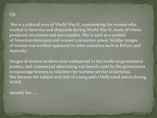 Q9.
She is a cultural icon of World War II, representing the women who
worked in factories and shipyards during World War II, many of whom
produced munitions and war supplies. She is used as a symbol
of American feminism and women's economic power. Similar images
of women war workers appeared in other countries such as Britain and
Australia.
Images of women workers were widespread in the media as government
posters, and commercial advertising was heavily used by the government
to encourage women to volunteer for wartime service in factories.
She became the subject and title of a song and a Hollywood movie during
WWII.
Identify her……
 