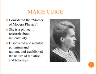 MARIE CURIE
 Considered   the "Mother
  of Modern Physics“.
 She is a pioneer in
  research about
  radioactivity.
 Discovered and isolated
  polonium and
  radium, and established
  the nature of radiation
  and beta rays.
 