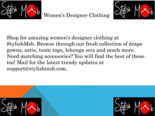 Women’s Designer Clothing
Shop for amazing women's designer clothing at
StylishMob. Browse through our fresh collection of drape
gowns, saris, tunic tops, lehenga sets and much more.
Need matching accessories? You will find the best of those
too! Mail for the latest trendy updates at
support@stylishmob.com.
 