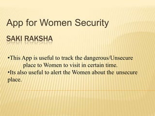 App for Women Security
SAKI RAKSHA
•This App is useful to track the dangerous/Unsecure
place to Women to visit in certain time.
•Its also useful to alert the Women about the unsecure
place.

 