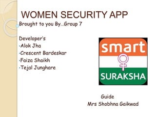 WOMEN SECURITY APP 
Brought to you By…Group 7 
Developer’s 
•Alok Jha 
•Crescent Bardeskar 
•Faiza Shaikh 
•Tejal Junghare 
Guide 
Guide 
Mrs Shobhna Gaikwad 
 
