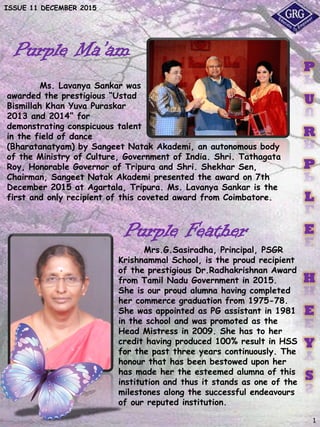 ISSUE 11 DECEMBER 2015
Purple Ma’am
Ms. Lavanya Sankar was
awarded the prestigious “Ustad
Bismillah Khan Yuva Puraskar
2013 and 2014” for
demonstrating conspicuous talent
in the field of dance
(Bharatanatyam) by Sangeet Natak Akademi, an autonomous body
of the Ministry of Culture, Government of India. Shri. Tathagata
Roy, Honorable Governor of Tripura and Shri. Shekhar Sen,
Chairman, Sangeet Natak Akademi presented the award on 7th
December 2015 at Agartala, Tripura. Ms. Lavanya Sankar is the
first and only recipient of this coveted award from Coimbatore.
1
P
U
R
P
L
E
H
E
Y
S
Mrs.G.Sasiradha, Principal, PSGR
Krishnammal School, is the proud recipient
of the prestigious Dr.Radhakrishnan Award
from Tamil Nadu Government in 2015.
She is our proud alumna having completed
her commerce graduation from 1975-78.
She was appointed as PG assistant in 1981
in the school and was promoted as the
Head Mistress in 2009. She has to her
credit having produced 100% result in HSS
for the past three years continuously. The
honour that has been bestowed upon her
has made her the esteemed alumna of this
institution and thus it stands as one of the
milestones along the successful endeavours
of our reputed institution.
Purple Feather
 