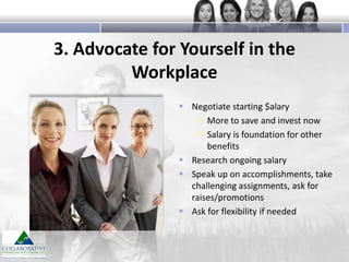 3. Advocate for Yourself in the
Workplace
 Negotiate starting $alary
 More to save and invest now
 Salary is foundation for other
benefits
 Research ongoing salary
 Speak up on accomplishments, take
challenging assignments, ask for
raises/promotions
 Ask for flexibility if needed

 