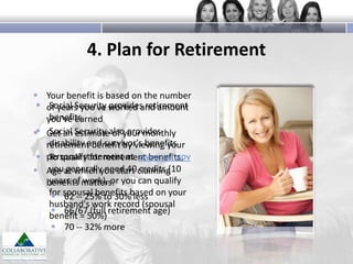 4. Plan for Retirement
 Your benefit is based on the number
 of years you've worked and amount
Social Security provides retirement
benefits
you've earned
Social estimate of your monthly
 Get an Security also provides
disability and survivor's benefits
retirement benefit by viewing your
 personal statement at www.ssa.gov
To qualify for retirement benefits,
you generally need 40 credits (10
 Age at which you start claiming
years of work), or
benefits matters: you can qualify
for spousal benefits based on your
 62 -- 25% to 30% less
husband's work record (spousal
 66/67 (full retirement age)
benefit = 50%)
 70 -- 32% more

 