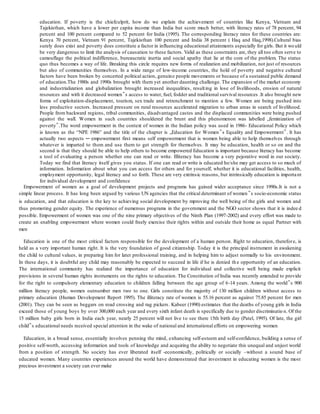 education. If poverty is the chiefculprit, how do we explain the achievement of countries like Kenya, Vietnam and
Tajekisthan, which have a lower per capita income than India but score much better, with literacy rates of 78 percent, 94
percent and 100 percent compared to 52 percent for India (1995). The corresponding literacy rates for these countries are:
Kenya 70 percent, Vietnam 91 percent, Tajekisthan 100 percent and India 38 percent ( Haq and Haq,1998).Cultural bias
surely does exist and poverty does constitute a factor in influencing educational attainments especially for girls. But it wo uld
be very dangerous to limit the analysis of causation to these factors. Valid as these constraints are, they all too often serve to
camouflage the political indifference, bureaucratic inertia and social apathy that lie at the core of the problem. The status
quo thus becomes a way of life. Breaking this circle requires new forms of realization and mobilization, not just of resources
but also of communities themselves. In a wide range of low-income countries, the hold of poverty and negative cultural
factors have been broken by concerted political action, genuine people movements or because of a sustained public demand
of education.The 1980s and 1990s brought with them yet another daunting challenge. The expansion of the market economy
and industrialization and globalization brought increased inequalities, resulting in lose of livelihoods, erosion of natural
resources and with it decreased women‟s access to water, fuel, fodder and traditional survival resources .It also brought new
forms of exploitation-displacement, tourism, sex trade and retrenchment to mention a few. Women are being pushed into
less productive sectors. Increased pressure on rural resources accelerated migration to urban areas in search of livelihood.
People from backward regions, tribal communities, disadvantaged castes and the displaced communities were being pushed
against the wall. Women in such countries shouldered the brunt and this phenomenon was labelled „feminization of
poverty‟.The word empowerment in the context of women in the Indian policy was used in 1986- Educational Policy which
is known as the “NPE 1986” and the title of the chapter is „Education for Women‟s Equality and Empowerment‟. It has
actually two aspects ─ empowerment first means self empowerment that is women being able to help themselves through
whatever is imparted to them and use them to get strength for themselves. It may be education, health or so on and the
second is that they should be able to help others to become empowered Education is important because literacy has become
a tool of evaluating a person whether one can read or write. Illiteracy has become a very pejorative word in our society.
Today we find that literacy itself gives you status. If one can read or write is educated he/she may get access to so much of
information. Information about what you can access for others and for yourself, whether it is educational facilities, health,
employment opportunity, legal literacy and so forth. These are very extrinsic reasons, but intrinsically education is important
for individual development and confidence
Empowerment of women as a goal of development projects and programs has gained wider acceptance since 1990s.It is not a
simple linear process. It has long been argued by various UN agencies that the critical determinant of women ‟s socio-economic status
is education, and that education is the key to achieving social development by mproving the well being of the girls and women and
thus promoting gender equity. The experience of numerous programs in the government and the NGO sector shows that it is indee d
possible. Empowerment of women was one of the nine primary objectives of the Ninth Plan (1997-2002) and every effort was made to
create an enabling empowerment where women could freely exercise their rights within and outside their home as equal Partner with
men
Education is one of the most critical factors responsible for the development of a human person. Right to education, therefore, is
held as a very important human right. It is the very foundation of good citizenship. Today it is the principal instrument in awakening
the child to cultural values, in preparing him for later professional training, and in helping him to adjust normally to his environment.
In these days, it is doubtful any child may reasonably be expected to succeed in life if he is denied th e opportunity of an education.
The international community has realized the importance of education for individual and collective well being made explicit
provisions in several human rights instruments on the rights to education. The Constitution of India was recently amended to provide
for the right to compulsory elementary education to children falling between the age group of 6-14 years. Among the world‟s 900
million literacy people, women outnumber men two to one. Girls constitute the majority of 130 million children without access to
primary education (Human Development Report 1995). The illiteracy rate of women is 55.16 percent as against 75.85 percent for men
(2001). They can be seen as beggars on road crossing and rag pickers. Kabeer (1990) estimates that the deaths of young girls in India
exceed those of young boys by over 300,000 each year and every sixth infant death is specifically due to gender discriminatio n. Of the
15 million baby girls born in India each year, nearly 25 percent will not live to see there 15th birth day (Patel, 1995). Of late, the girl
child‟s educational needs received special attention in the wake of national and international efforts on empowering women
Education, in a broad sense, essentially involves penning the mind, enhancing self-esteem and self-confidence, building a sense of
positive self-worth, accessing information and tools of knowledge and acquiring the ability to negotiate this unequal and unjust world
from a position of strength. No society has ever liberated itself -economically, politically or socially –without a sound base of
educated women. Many countries experiences around the world have demonstrated that investment in educating women is the most
precious investment a society can ever make
 