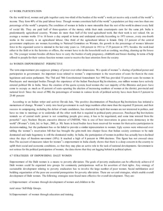 4.5 WORK PARTICIPATION
On the world level, women and girls together carry two-third of the burden of the world‟s work yet receive only a tenth of the world‟s
income. They form 40% of the paid labour force. Though women constitute half of the world‟s population yet they own less than one
percentage of the world‟s property.The condition of women in India is more miserable than the rest of the world in almost every field
of social life. They are paid half of three-quarters of the money while their male counterparts earn for the same job. India is
predominantly agricultural country. Women do more than half of the total agricultural work. But their work is not valued. On an
average a woman works 15 to 16 hours a day unpaid at home and underpaid outside.According to 1971 census , every one-fourth
works in the country is an agricultural labour. One third of the agricultural labour is female. Only 2.5 percent of the central
government employees are women.According to National Committee on Women, the growth in the percentage of wome n labourer
force in the organized sector is minimal in the last sixty years i.e. 3.44 percent in 1911 to 17.35 percent in 1971; besides the work load
either in the field or in the factories or offices, the women have to do the household such as cooking, washing, cleaning up the house
etc. The younger women besides all these have to carry the burden of early pregnancy, childbirth and breast -feeding. In terms of help
offered to people for their various function women seem to receive the least attention from the society
4.6 WOMEN EMPOWERMENT PERSPECTIVE
The term empowerment pre-supposes primacy of power over other dimensions. We speak of women‟s sharing of political power and
participation in government. An important issue related to women‟s empowerment is the reservation of seats for them in the state
legislature and union parliament. The 73rd and 74th Constitutional Amendment Act 1992 has provided 33 percent seats for women in
Panchayats and municipal bodies.Though the experience of the Indian Panchayat Raj Institutions, one million women have actively
entered political life in India. Since the creation of the quota system, local women-the vast majority of the illiterates and poor- have
come to occupy as much as 43 percent of seats-spurring the election of increasing numbers of women at the district, provincial and
national level. Since the onset of PRI, the percentages of women in various levels of political activity have risen from 4-5 percent to
25-40 percent
According to an Indian writer and activist Devaki Jain, “the positive discrimination of Panchayat Raj Institutions has initiated a
momentum of change. Women‟s entry into local government in such large numbers often more than the required 33 percent, and their
success in campaigning, including the defeat of male candidates, has shattered the myth that women are not interested in politics, and
have no time to meetings or to undertake all the other work that is required in political party processes. Panchayat Raj Inst itutions
reminds us of central truth: power is not something people give away, it has to be negotiated, and some time wrested from the
powerful.” says Noeleen Heyzer, executive director of UNIFEM, “this is one of best innovations in grass -roots democracy in the
world” (Women‟s Link, Jul. to Sept., 2003, p. 30). Seats in local bodies have been reserved for women for their active participation in
decision-making, but the parliament has so far failed to provide a similar representation to women. Ugly scenes were witnessed over
tabling the women‟s reservation bill that has brought the grim truth into sharper focus that Indian society continues to be male
dominated and male hegemony is still the dominated reality. In India, the participation of women in politics has actually bee n declined
since the days of freedom movement (10%). It reached a high of 8 percent in 1984 elections. This figure has not crossed since
then.The account of measures taken for women‟s empowerment in India clearly shows that there is a deep concern in the country to
uplift their social and economic conditions, so that they may plan an active role in the task of national developments. Government is
not serious for the political participation of women; the data shows that they are lagging behind in political sphere.
4.7 STRATEGIES OF EMPOWERING DALIT WOMEN
Empowerment of the Dalit women is a means to poverty alleviation. The goals of poverty eradication can be effectively achieve d if
Dalit women could be organized into groups for community participationas well as for assertion of their rights. Any strategy of
sustainable development relating to poverty eradication has to involve the large number of poor women. Social mobilization an d
building organization of the poor are essential prerequisites for poverty alleviation. There are several strategies, which enable overall
development of Dalit women. The following strategies were found more effective for overall development. They are:
a) Empowerment of women through development of women and children in the
rural areas/ Self-Help Groups.
b) Empowerment of women through education and training.
 