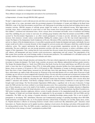 c) Empowerment through political participation.
d) Empowerment evaluation as strategies of empowering women
These different strategies are not independent and exclusive but used interactively.
a) Empowerment of women through DWCRA/SHG approach
Women‟s empowerment is used to alleviate poverty and other socio-economic issues. Self -Help movement through thrift and savings
has been taken of as a mass movement under the government program of development of women and children in the Rural Areas
(DWCRA), some of the State Governments assisted these self- help groups by providing revolving fund and helping them in micro-
enterprise activities. DWCRA program of self-help groups helped the women to earn additional income. With improvement in
economic status, there is enhancement in social status as well. These women show increased awareness of family welfare, promo te
their children‟s nutritional and educational status, shows concern about environment and health, issues of sanitation and drinking
water.Thus mobilizing the poor women in rural areas for self-help group formation either State Government assisted SHGs or SHGs
assisted by Non-Government Organization is an effort toward participation of women in poverty alleviation and subsequently
increases their awareness towards various social problems. Building the common corpus is the first step toward empowerment of
women The Report of the Independent South Commission on Poverty Alleviation (1992), stated that when poor participate as subjects
and not as objects of the development process, it is possible to generate growth, human development and equity, individually the poor
women would not be able to overcome obstacles in their struggle for survival, security and s elf-respect, which they could do through
collectives action. The support mechanisms like government and non-government organizations provide the poor women a
partnership. The poor collectively can start income generation activities with their own resources to achieve self-reliance with the
support of this organization. Thus, starting from the socio-economic base the poor women show increasing awareness, cooperation,
self- reliance, self management and move towards social consciousness, empowerment and self- respect. The emancipation of the
Dalit women from economic and social bondage enables to become more productive. The establishment of a self-reliant activity will
mutually reinforce the process of promoting positive attitudes and values.
b) Empowerment of women through education and training One of the most critical components in the development of a society is the
investment in human development. The South Asian countries are poorest, most illiterate, malnourished and least gender-sensitive.
The Human Development Report on South Asia (1998) shows that South Asia has the lowest adult literacy rate (49%) in the world,
which is lower than that of sub-Saharan Africa (57%). In India public primary education facilities have been expanded and national
literacy shows an increase of 38 percent in 1991 to 65.38 percent in 2001. Participation of women in education program has grown
faster than those of men. Female literacy increased two the half times faster than male liiteracy between 1970 and 2001. However,
these achievements are small as India still accounts for 30 percent of the total adult literates all over world, where 24 percent of girls
of primary age are still not in school compared with 16 percent of boys. Poverty and other economic and social pressure continue to be
the major challenge to the achievement of education for all. Keeping girls out of the school is costly and undermines develop ments.
Poverty can be effectively tackled by educating the girls. Educated women keep their families healthier, show concern about their
children‟s education and nutrition. Total literacy campaign started by the National Literacy Commission in some regions in India
brought rapid social change. The Non-Government Organization (NGOs) plays a significant role in the area of education. To large
extent the NGO activities have been confined to non-formal education sector. Now a partnership is emerging between the NGOs in the
area of basic education as seen in the model of Lok Jumbish, a government sponsored project for primary education in Rajasthan.
Various NGOs are participating in the formal education sector, for example, Action Aid, Plan International, Aga Khan Foundation etc.
NGO action in primary education emphasizes delivery system of quality education to the marginalized people like, poor women and
girls. Programs of formal and non-formal education are emphasized by the government in collaboration with local NGOs and the
communities. The NGOs use the strategy of popular education in spreading knowledge among people. This is seen in people‟s
participation in developing “IEC” (Information, Education and Communication) package of spreading knowledge about HIV/AIDS,
health promotion, environmental risks, etc. In the popular education, cultural forms of education are used like, drama, music, stories,
etc. Popular education is effective in increasing awareness towards various social issues like, immunization, girls ‟ education, sexual
harassment, etc. Popular education can be applied anywhere, adapting to local context, the ideology and culture of the people with in
the existing political system. Thus, the NGOs can play a significant role in empowering women through education and training and it
is also the basis in the strategy of women‟s participation in political field
 