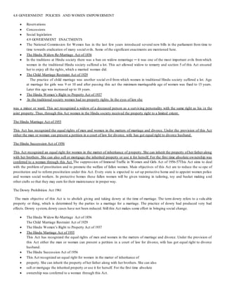 4.8 GOVERNMENT POLICIES AND WOMEN EMPOWERMENT
 Reservations
 Concessions
 Social legislation
4.9 GOVERNMENT ENACTMENTS
 The National Commission for Women has in the last few years introduced several new bills in the parliament from time to
time towards eradication of many social evils. Some of the significant enactments are mentioned here.
 The Hindu Widow Re-Marriage Act of 1856
 In the traditions at Hindu society there was a ban on widow remarriage ─ it was one of the most important evils fromwhich
women in the traditional Hindu society suffered a lot. This act allowed widow to remarry and section 5 of this Act ensured
her to enjoy all the rights, which a married woman did.
 The Child Marriage Restraint Act of 1929
The practice of child marriage was another social evil from which women in traditional Hindu society suffered a lot. Age
at marriage for girls was 9 or 10 and after passing this act the minimum marriageable age of women was fixed to 15 years.
Later this age was increased up to 18 years.
 The Hindu Women’s Right to Property Act of 1937
 In the traditional society women had no property rights. In the eyes of law she
was a minor or ward. This act recognized a widow of a deceased person as a surviving personality with the same right as his in the
joint property. Thus, through this Act women in the Hindu society received the property right to a limited extent.
The Hindu Marriage Act of 1955
This Act has recognized the equal rights of men and women in the matters of marriage and divorce. Under the provision of this Act
either the man or woman can present a petition in a court of law for divorce, wife has got equal right to divorce husband.
The Hindu Succession Act of 1956
This Act recognized an equal right for women in the matter of inheritance of property. She can inherit the property of her father along
with her brothers. She can also sell or mortgage the inherited property or use it for herself. For the first time absolute ownership was
conferred to a woman through this Act The suppression of Immoral Traffic in Women and Girls Act of 1956-57This Act aims to deal
with the problem of prostitution and to promote the welfare of fallen women. Main objectives of this Act are to reduce the sc ope of
prostitution and to reform prostitution under this Act. Every state is expected to set up protective home and to appoint women police
and women social workers. In protective homes these fallen women will be given training in tailoring, toy and basket making a nd
other crafts so that they may earn for their maintenance in proper way.
The Dowry Prohibition Act 1961
The main objective of this Act is to abolish giving and taking dowry at the time of marriage. The term dowry refers to a valu able
property or thing, which is determined by the parties to a marriage for a marriage. The practice of dowry had produced very bad
effects. Dowry system, dowry cases have not been reduced. Still this Act makes some effort in bringing social change.
 The Hindu Widow Re-Marriage Act of 1856
The Child Marriage Restraint Act of 1929
 The Hindu Women’s Right to Property Act of 1937
 The Hindu Marriage Act of 1955
This Act has recognized the equal rights of men and women in the matters of marriage and divorce. Under the provision of
this Act either the man or woman can present a petition in a court of law for divorce, wife has got equal right to divorce
husband.
 The Hindu Succession Act of 1956
 This Act recognized an equal right for women in the matter of inheritance of
 property. She can inherit the property of her father along with her brothers. She can also
 sell or mortgage the inherited property or use it for herself. For the first time absolute
 ownership was conferred to a woman through this Act.
 