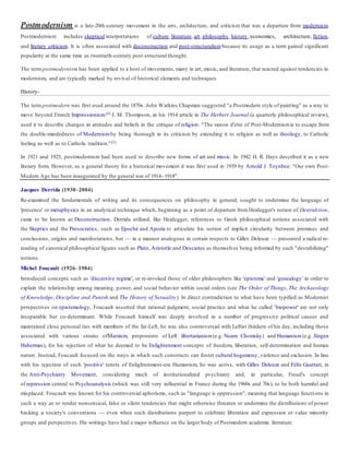 Postmodernism is a late-20th-century movement in the arts, architecture, and criticism that was a departure from modernism.
Postmodernism includes skeptical interpretations of culture, literature, art, philosophy, history, economics, architecture, fiction,
and literary criticism. It is often associated with deconstruction and post-structuralism because its usage as a term gained significant
popularity at the same time as twentieth-century post-structural thought.
The term postmodernism has been applied to a host of movements, many in art, music, and literature, that reacted against tendencies in
modernism, and are typically marked by revival of historical elements and techniques
History-
The term postmodern was first used around the 1870s. John Watkins Chapman suggested "a Postmodern style of painting" as a way to
move beyond French Impressionism.[4] J. M. Thompson, in his 1914 article in The Herbert Journal (a quarterly philosophical review),
used it to describe changes in attitudes and beliefs in the critique of religion: "The raison d'etre of Post-Modernismis to escape from
the double-mindedness of Modernism by being thorough in its criticism by extending it to religion as well as theology, to Catholic
feeling as well as to Catholic tradition."[5]
In 1921 and 1925, postmodernism had been used to describe new forms of art and music. In 1942 H. R. Hays described it as a new
literary form. However, as a general theory for a historical movement it was first used in 1939 by Arnold J. Toynbee: "Our own Post-
Modern Age has been inaugurated by the general war of 1914–1918".
Jacques Derrida (1930–2004)
Re-examined the fundamentals of writing and its consequences on philosophy in general; sought to undermine the language of
'presence' or metaphysics in an analytical technique which, beginning as a point of departure fromHeidegger's notion of Destruktion,
came to be known as Deconstruction. Derrida utilized, like Heidegger, references to Greek philosophical notions associated with
the Skeptics and the Presocratics, such as Epoché and Aporia to articulate his notion of implicit circularity between premises and
conclusions, origins and manifestations, but — in a manner analogous in certain respects to Gilles Deleuze — presented a radical re-
reading of canonical philosophical figures such as Plato, Aristotle and Descartes as themselves being informed by such "destabilizing"
notions.
Michel Foucault (1926–1984)
Introduced concepts such as 'discursive regime', or re-invoked those of older philosophers like 'episteme' and 'genealogy' in order to
explain the relationship among meaning, power, and social behavior within social orders (see The Order of Things, The Archaeology
of Knowledge, Discipline and Punish and The History of Sexuality). In direct contradiction to what have been typified as Modernist
perspectives on epistemology, Foucault asserted that rational judgment, social practice and what he called 'biopower' are not only
inseparable but co-determinant. While Foucault himself was deeply involved in a number of progressive political causes and
maintained close personal ties with members of the far-Left, he was also controversial with Leftist thinkers of his day, including those
associated with various strains ofMarxism, proponents of Left libertarianism (e.g. Noam Chomsky) and Humanism (e.g. Jürgen
Habermas), for his rejection of what he deemed to be Enlightenment concepts of freedom, liberation, self-determination and human
nature. Instead, Foucault focused on the ways in which such constructs can foster cultural hegemony, violence and exclusion. In line
with his rejection of such 'positive' tenets of Enlightenment-era Humanism, he was active, with Gilles Deleuze and Félix Guattari, in
the Anti-Psychiatry Movement, considering much of institutionalized psychiatry and, in particular, Freud's concept
of repression central to Psychoanalysis (which was still very influential in France during the 1960s and 70s), to be both harmful and
misplaced. Foucault was known for his controversial aphorisms, such as "language is oppression", meaning that language functions in
such a way as to render nonsensical, false or silent tendencies that might otherwise threaten or undermine the distributions of power
backing a society's conventions — even when such distributions purport to celebrate liberation and expression or value minority
groups and perspectives. His writings have had a major influence on the larger body of Postmodern academic literature.
 