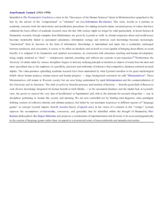 Jean-François Lyotard (1924–1998)
Identified in The Postmodern Condition a crisis in the "discourses of the Human Sciences" latent in Modernismbut catapulted to the
fore by the advent of the "computerized" or "telematic" era (see Information Revolution). This crisis, insofar as it pertains to
academia, concerns both the motivations and justification procedures for making research claims: unstated givens or values that have
validated the basic efforts of academic research since the late 18th century might no longer be valid (particularly, in Socia l Science &
Humanities research, though examples from Mathematics are given by Lyotard as well). As formal conjecture about real-world issues
becomes inextricably linked to automated calculation, information storage and retrieval, such knowledge becomes increasingly
"exteriorised" from its knowers in the form of information. Knowledge is materialized and made into a commodity exchanged
between producers and consumers; it ceases to be either an idealistic end-in-itself or a tool capable of bringing about liberty or social
benefit; it is stripped of its humanistic and spiritual associations, its connection with education, teaching and human development,
being simply rendered as "data" — omnipresent, material, unending and without any contexts or pre-requisites.[27]Furthermore, the
'diversity' of claims made by various disciplines begins to lack any unifying principle or intuition as objects of study beco me more and
more specialized due to the emphasis on specificity, precision and uniformity of reference that competitive, database-oriented research
implies. The value-premises upholding academic research have been maintained by what Lyotard considers to be quasi-mythological
beliefs about human purpose, human reason and human progress — large, background constructs he calls "Metanarratives". These
Metanarratives still remain in Western society but are now being undermined by rapid Informatization and the commercialization of
the University and its functions. The shift of authority fromthe presence and intuition of knowers — fromthe good-faith of Reason to
seek diverse knowledge integrated for human benefit or truth fidelity — to the automated database and the market had, in Lyotard's
view, the power to unravel the very idea of 'justification' or 'legitimation' and, with it, the rationale for research altogether — esp. in
disciplines pertaining to human life, society and meaning. We are now controlled not by binding extra-linguistic value paradigms
defining notions of collective identity and ultimate purpose, but rather by our automatic responses to different species of " language
games" (a concept Lyotard imports from JL Austin's theory of speech acts). In his vision of a solution to this "vertigo," Lyotard
opposes the assumptions of universality, consensus, and generality that he identified within the thought of Humanistic, Neo-
Kantian philosophers like Jürgen Habermas and proposes a continuation of experimentation and diversity to be assessed pragmatically
in the context of language games rather than via appeal to a resurrected series of transcendentals and metaphysical unities.
 