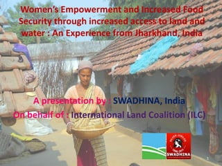 Women’s Empowerment and Increased Food
Security through increased access to land and
water : An Experience from Jharkhand, India
A presentation by : SWADHINA, India
On behalf of : International Land Coalition (ILC)
1
 