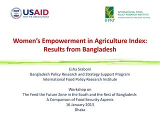 Women’s Empowerment in Agriculture Index:
        Results from Bangladesh

                              Esha Sraboni
       Bangladesh Policy Research and Strategy Support Program
              International Food Policy Research Institute

                             Workshop on
   The Feed the Future Zone in the South and the Rest of Bangladesh:
                A Comparison of Food Security Aspects
                           16 January 2013
                                 Dhaka
 