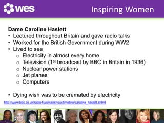 WES’ HISTORY 
Inspiring Women 
Dame Caroline Haslett 
• Lectured throughout Britain and gave radio talks 
• Worked for the British Government during WW2 
• Lived to see 
o Electricity in almost every home 
o Television (1st broadcast by BBC in Britain in 1936) 
o Nuclear power stations 
o Jet planes 
o Computers 
• Dying wish was to be cremated by electricity 
http://www.bbc.co.uk/radio4/womanshour/timeline/caroline_haslett.shtml 
 
