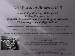 Joint Base Myer-Henderson Hall
Hosts
Women’s Equality Day 5K Run/Walk
Friday, 23 August 2013
JBM-HH's Physical Fitness Center Bldg 414 0615-0800
“Celebrating Women’s Right to Vote”
Prizes will be awarded to 1st place runners/walkers and for the unit with the most participation
Free T-Shirts for the first 100 registered personnel and refreshments will be provided
This event is free and open to all Military Personnel, Civilian Employees, Family Members and Retirees
Registration online will open on 5 August 2013
http://www.jbmhhmwr.com
Register on the day of event from 0515-0615 at the Fitness Center
Points of contact for this celebration:
JBM-HH EO Office
SFC Swinton at michael.l.swinton.mil@mail.mil 703-696-8729
SFC Robinson at adrienne.d.robinson2.mil@mail.mil 703-696-2964
 