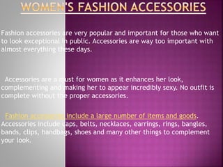 Fashion accessories are very popular and important for those who want
to look exceptional in public. Accessories are way too important with
almost everything these days.
Accessories are a must for women as it enhances her look,
complementing and making her to appear incredibly sexy. No outfit is
complete without the proper accessories.
Fashion accessories include a large number of items and goods.
Accessories include caps, belts, necklaces, earrings, rings, bangles,
bands, clips, handbags, shoes and many other things to complement
your look.
 