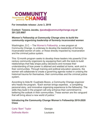 For immediate release: June 3, 2019
Contact: Tawana Jacobs, tjacobs@communitychange.org or
301.325.8687
Women’s Fellowship at Community Change aims to build the
community organizing leadership of formerly incarcerated women
Washington, D.C. – The Women’s Fellowship, a new program at
Community Change, is underway to develop the leadership of formerly
incarcerated women of color, or those directly impacted by incarceration
and the criminal justice system.
This 12-month program seeks to develop these leaders into powerful 21st-
century community organizers by equipping them with the tools to build
relationships that help shape policy decisions and increase their
understanding of how power is attained and wielded at home, work and in
their communities. Through training and political education sessions, the
women will collaborate to create a governing agenda rooted in undoing the
historical trauma for themselves, their communities and the criminal justice
system.
According to Aida M. Cuadrado Bozzo, a Community Change organizer
who heads the program, “Each woman brings expertise, a compelling
personal story, and innovative organizing experience to the fellowship. The
skills they build in the program will only enhance their commitment to
bettering the outlook in their communities. These women are the vanguard
that will bring about a new world of justice.”
Introducing the Community Change Women’s Fellowship 2019-2020
Class
Carla “Bam” Taylor Georgia
Dolfinette Martin Louisiana
 