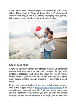 Along these lines, passive-aggressive comments don't work
either. Think about it: We've all heard "I'm fine" jokes about
women when they're not true. Instead of playing head games,
talk to your partner directly about what you're feeling.
Speak Your Mind
A national survey of women found that as many as 95 percent of
women said they want to talk their partners through their
emotional processes and value any input they get in return.
Makes sense, right? Women turn to their partners for support
when they're working through emotions — and that's a good
thing!
Since mind readers don't exist, you need to talk to your partner.
One of the biggest ways to keep your relationship strong is to
maintain good communication. Don't let your partner guess how
you feel - tell them! If you feel like you can't be open and honest
with your partner, there may be some underlying issues. Are they
 