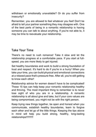 withdrawn or emotionally unavailable? Or do you suffer from
insecurity?
Remember, you are allowed to feel whatever you feel! Don't be
afraid to tell your partner something they may disagree with. One
of the best parts of being in a romantic relationship is having
someone you can talk to about anything. If you're not able to, it
may be time to reevaluate your relationship.
Take Your Time
There's no need to rush romance! Take it slow and let the
relationship progress at a comfortable pace. If you start at full-
speed, you are more likely to get injured.
Set healthy boundaries and work to build a strong foundation of
trust and respect. It's hard to do if you're in a hurry! When you
take your time, you can build physical and emotional connections
at a relaxed pace that's pressure-free. After all, you're still getting
to know each other!
Relationship advice for women doesn't have to be complicated!
These 15 tips can help keep your romantic relationship healthy
and thriving. The most important thing to remember is to never
lose sight of who you are in a relationship. A romantic
relationship is all about give and take, but if your core values are
being compromised, you might not be with the right person.
Keep trying new things together, be open and honest when you
communicate, establish healthy boundaries, learn to forgive
each other and let go of the little things. Keeping the tips above
in mind will help you build strong, healthy, long-lasting
relationships!!!!!!!!!!
 