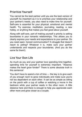 Prioritize Yourself
You cannot be the best partner until you are the best version of
yourself! As important as it is to prioritize your relationship and
your partner's needs, you also need to make time for yourself.
Self-care is essential for your physical, emotional and mental
health. Try exercise, meditation, journaling, reading, a new
hobby, or anything that makes you feel good about yourself.
Along with self-care, part of making yourself a priority is setting
boundaries in your romantic relationships. This allows you to
clearly express your needs and expectations to your partner. Do
you need open, honest communication? A struggle that doesn't
resort to yelling? Whatever it is, make sure your partner
understands and respects your boundaries. (And you do the
same for them!)
Live Your Own Life
As much as you and your partner love spending time together,
spending time for yourself is extremely important. "Absence
makes the heart grow fonder!" There is some absolute truth in
this sentence!
You don't have to spend a ton of time — the key is to give each
of you enough room to grow individually and make sure you're
not too dependent on each other. It can be as simple as sitting
on the porch with a cup of coffee or watching a movie in the
bedroom while your partner reads in the other room. A little
distance here and there is enough to help you appreciate each
other more and grow closer as a couple.
 