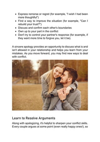 • Express remorse or regret (for example, "I wish I had been
more thoughtful")
• Find a way to improve the situation (for example, "Can I
rebuild your trust?")
• Discuss and confirm each other's boundaries
• Own up to your part in the conflict
• Don't try to control your partner's response (for example, if
they want more time to forgive you, let it be).
A sincere apology provides an opportunity to discuss what is and
isn't allowed in your relationship and helps you learn from your
mistakes. As you move forward, you may find new ways to deal
with conflict.
Learn to Resolve Arguments
Along with apologizing, it's helpful to sharpen your conflict skills.
Every couple argues at some point (even really happy ones!), so
 