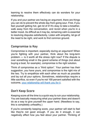 learning to resolve them effectively can do wonders for your
relationship.
If you and your partner are having an argument, there are things
you can do to prevent the whole day from going sour. First, if you
feel yourself getting hot, get rid of it! It's okay to take a breather,
walk away from the conversation, and revisit when you're in a
better mood. As difficult as it may be, remaining calm is essential
to resolving disputes satisfactorily. Listen with empathy, let go of
the need to be right, and work to find common ground.
Compromise is Key
Compromise is important, especially during an argument! When
you're fighting with your partner, think about the long-term
problem — is it worth all the stress right now? If the dispute is
over something small in the grand scheme of things (not about
buying a boat, for example), compromise is the right solution.
Think of compromise as a “third option”. Your partner has their
suggestion, you have yours, and compromise is the right mix of
the two. Try to empathize with each other as much as possible
and lay out all your options. Sometimes, relationships require a
little sacrifice, so even if you're not 100 percent satisfied with the
outcome, your relationship will thank you for it.
Don't Keep Score
Keeping score all the time is a quick way to ruin your relationship.
You are basically measuring what your partner does and doesn't
do as a way to give yourself the upper hand. (Needless to say,
this is completely unhealthy.)
If you're constantly keeping score, your partner will start to feel
like they're not good enough. If you do it enough, it can
negatively affect how you feel about your partner. Thinking of
 