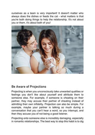 ourselves as a team is very important! It doesn't matter who
always does the dishes or feeds the cat - what matters is that
you're both doing things to help the relationship. It's not about
you or them, it's about both of you!
Be Aware of Projections
Projecting is when you unconsciously take unwanted qualities or
feelings you don't like about yourself and attribute them to
someone else. For example, if someone is cheating on their
partner, they may accuse their partner of cheating instead of
admitting their own infidelity. Projection can also be simple. For
example, maybe your partner is talking so much during a
conversation that you can't hear a word, so you interrupt, and
then they accuse you of not being a good listener.
Projecting onto someone else is incredibly damaging, especially
in romantic relationships. The best way to stop this habit is to dig
 