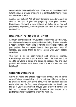 deep and do some self-reflection. What are your weaknesses?
What behaviors are you engaging in to contribute to them? (They
will be easier to write.)
Another way to help? Ask a friend! Someone close to you will be
able to tell you if you are projecting onto your partner.
Sometimes, it's hard to see patterns of behavior in yourself
(especially projection), so third-parties can help put things into
perspective.
Remember That No One is Perfect
As much as movies and TV would like to convince us otherwise,
there is no such thing as a perfect human being. Part of being in
a happy, romantic relationship is having realistic expectations of
your partner. Do you expect them to treat you with respect?
realistic. Expecting them to never argue with you? Totally
unrealistic.
The key is to be open-minded and embrace change.
Relationships will not stay the same over time, and you both
need to be willing to adjust and adjust as needed. You and your
partner will always have flaws, and not all of them are deal
breakers!
Celebrate Differences
We've all heard the phrase "opposites attract," and in some
cases it's true. Instead of worrying about your differences, learn
to embrace them! Most of the time, you can actually balance
each other out. In fact, even disagreements can teach you
things. If you're an introvert, maybe your extrovert partner will
help you come out of your shell. If you're a keen planner, your
partner can help you learn to live in the moment.
 