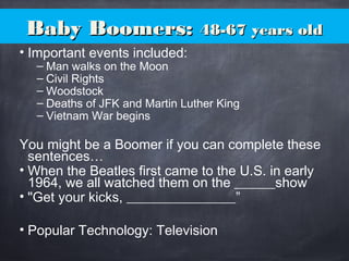 Baby Boomers:Baby Boomers: 48-67 years old48-67 years old
• Important events included:
– Man walks on the Moon
– Civil Rights
– Woodstock
– Deaths of JFK and Martin Luther King
– Vietnam War begins
You might be a Boomer if you can complete these
sentences…
• When the Beatles first came to the U.S. in early
1964, we all watched them on the ______show
• "Get your kicks, ________________”
• Popular Technology: Television
 
