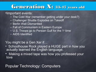 Generation X:Generation X: 33-47 years old33-47 years old
•Important events:
– The Cold War (remember getting under your desk?)
– Challenger Shuttle Explodes on Takeoff
– Berlin Wall Dismantled
– Fall of Communism in Eastern Europe
– U.S. Troops go to Persian Gulf for the 1st
time
– AIDS Identified
You might be a Gen Xer if…
• Schoolhouse Rock played a HUGE part in how you
actually learned the English language.
• Making a mixed tape was how you professed your
love
Popular Technology: Computers
 