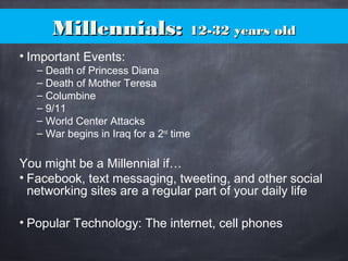Millennials:Millennials: 12-32 years old12-32 years old
• Important Events:
– Death of Princess Diana
– Death of Mother Teresa
– Columbine
– 9/11
– World Center Attacks
– War begins in Iraq for a 2nd
time
You might be a Millennial if…
• Facebook, text messaging, tweeting, and other social
networking sites are a regular part of your daily life
• Popular Technology: The internet, cell phones
 