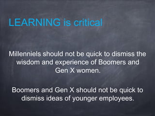 LEARNING is critical
Millenniels should not be quick to dismiss the
wisdom and experience of Boomers and
Gen X women.
Boomers and Gen X should not be quick to
dismiss ideas of younger employees.
 
