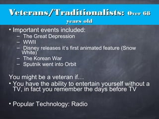 Veterans/Traditionalists:Veterans/Traditionalists: Over 68Over 68
years oldyears old
• Important events included:
– The Great Depression
– WWII
– Disney releases it’s first animated feature (Snow
White)
– The Korean War
– Sputnik went into Orbit
You might be a veteran if…
• You have the ability to entertain yourself without a
TV, in fact you remember the days before TV
• Popular Technology: Radio
 