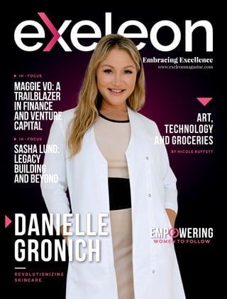 Embracing Excellence
www.exeleonmagazine.com
Danielle
Gronich
R E V O L U T I O N I Z I N G
S K I N C A R E
MaggieVo:A
Trailblazer
inFinance
andVenture
Capital
IN - FOCUS
IN - FOCUS
SashaLund:
Legacy
Building
andBeyond
Art,
Technology
and Groceries
BY NICOLE BUFFETT
Emp wering
o
WOMEN TO FOLLOW
 