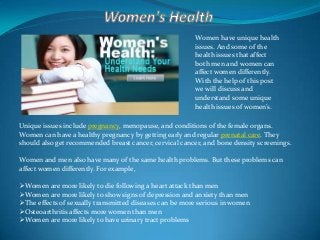 Women have unique health
issues. And some of the
health issues that affect
both men and women can
affect women differently.
With the help of this post
we will discuss and
understand some unique
health issues of women’s.
Unique issues include pregnancy, menopause, and conditions of the female organs.
Women can have a healthy pregnancy by getting early and regular prenatal care. They
should also get recommended breast cancer, cervical cancer, and bone density screenings.
Women and men also have many of the same health problems. But these problems can
affect women differently. For example,
Women are more likely to die following a heart attack than men
Women are more likely to show signs of depression and anxiety than men
The effects of sexually transmitted diseases can be more serious in women
Osteoarthritis affects more women than men
Women are more likely to have urinary tract problems

 