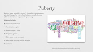 Puberty
Puberty is the period in children's lives when they experience
physical changes by which their bodies eventually become
adult bodies that are capable of reproducing
Changes include:	

• Sexual organs mature
• Menstruation begins 	

• Breast changes - grow
• Body hair - grows
• Skin - acne, sweat increases
• Body shape and size - curves develop
• Emotions
http://www.medicalnewstoday.com/articles/156451.php
 