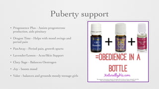 Puberty support
• Progessence Plus - Assists progesterone
production, aids pituitary	

• Dragon Time - Helps with mood swings and
period pain	

• PanAway - Period pain, growth spurts	

• Lavender/Lemon - Acne/Skin Support	

• Clary Sage - Balances Oestrogen	

• Joy - boosts mood	

• Valor - balances and grounds moody teenage girls
 