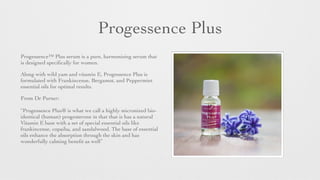 Progessence Plus
Progessence™ Plus serum is a pure, harmonising serum that
is designed speciﬁcally for women.
Along with wild yam and vitamin E, Progessence Plus is
formulated with Frankincense, Bergamot, and Peppermint
essential oils for optimal results.
From Dr Purser:
 
“Progessence Plus® is what we call a highly micronized bio-
identical (human) progesterone in that that is has a natural
Vitamin E base with a set of special essential oils like
frankincense, copaiba, and sandalwood. The base of essential
oils enhance the absorption through the skin and has
wonderfully calming beneﬁt as well”
 