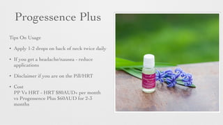 Progessence Plus
Tips On Usage	

• Apply 1-2 drops on back of neck twice daily	

• If you get a headache/nausea - reduce
applications	

• Disclaimer if you are on the Pill/HRT	

• Cost
PP Vs HRT - HRT $80AUD+ per month
vs Progessence Plus $60AUD for 2-3
months
 