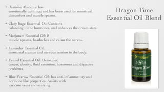 Dragon Time 	

Essential Oil Blend
• Jasmine Absolute: has
emotionally uplifting; and has been used for menstrual
discomfort and muscle spasms.	

• Clary Sage Essential Oil: Contains
balancing to the hormones, and enhances the dream state.	

• Marjoram Essential Oil: S
muscle spasms, headaches and calms the nerves.	

• Lavender Essential Oil:
menstrual cramps and nervous tension in the body.	

• Fennel Essential Oil: Detoxiﬁer,.
cancer, obesity, ﬂuid retention, hormones and digestive
problems.	

• Blue Yarrow Essential Oil: has anti-inﬂammatory and
hormone like properties. Assists with
varicose veins and scarring.
 