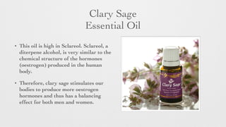Clary Sage 	

Essential Oil
• This oil is high in Sclareol. Sclareol, a
diterpene alcohol, is very similar to the
chemical structure of the hormones
(oestrogen) produced in the human
body.
• Therefore, clary sage stimulates our
bodies to produce more oestrogen
hormones and thus has a balancing
effect for both men and women.
 