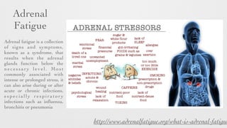 Adrenal 	

Fatigue
Adrenal fatigue is a collection
of signs and symptoms,
known as a syndrome, that
results when the adrenal
glands function below the
necessary level. Most
commonly associated with
intense or prolonged stress, it
can also arise during or after
acute or chronic infections,
e s p e c i a l l y r e s p i r a t o r y
infections such as inﬂuenza,
bronchitis or pneumonia
http://www.adrenalfatigue.org/what-is-adrenal-fatigue
 