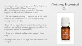 Nutmeg Essential
Oil
• Nutmeg can raise your energy level. According to Dr.
LeAnn Deardeuff, MD and Naturopath
clove both have corticosteroid activity. They can
support the adrenals and help them to heal.	

• Take one drop of Nutmeg YL essential oil in the cheek
every 10 minutes for an hour, then one drop every
waking hour of the day.
• If you rub the inner cheek lining of the mouth, it does
not leave such a bitter or tangy taste as it would on the
tongue and it absorbs more readily.
• 2 drops over adrenals and/or under tongue 2 times
daily.
• Nutmeg is best used at the high time for adrenals 9 pm
– 11 pm.
 